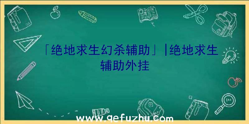 「绝地求生幻杀辅助」|绝地求生辅助外挂